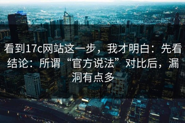 看到17c网站这一步，我才明白：先看结论：所谓“官方说法”对比后，漏洞有点多