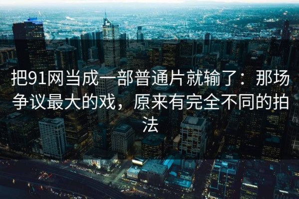把91网当成一部普通片就输了：那场争议最大的戏，原来有完全不同的拍法