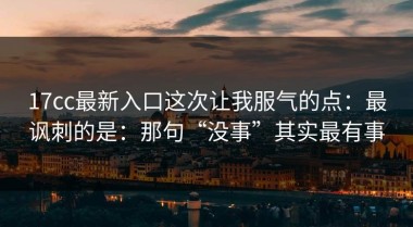17cc最新入口这次让我服气的点：最讽刺的是：那句“没事”其实最有事