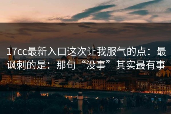 17cc最新入口这次让我服气的点：最讽刺的是：那句“没事”其实最有事