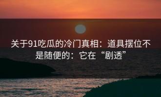 关于91吃瓜的冷门真相：道具摆位不是随便的：它在“剧透”