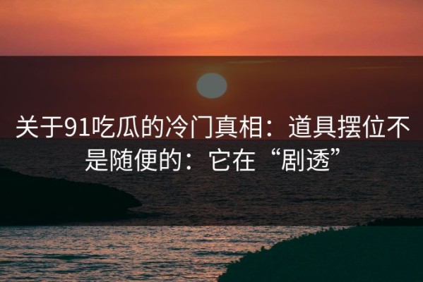 关于91吃瓜的冷门真相：道具摆位不是随便的：它在“剧透”