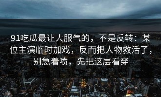 91吃瓜最让人服气的，不是反转：某位主演临时加戏，反而把人物救活了，别急着喷，先把这层看穿