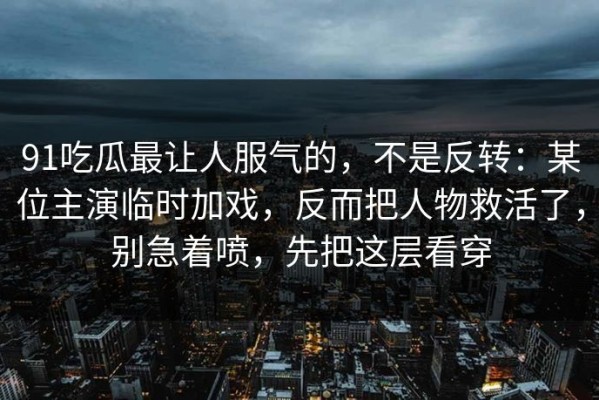 91吃瓜最让人服气的，不是反转：某位主演临时加戏，反而把人物救活了，别急着喷，先把这层看穿