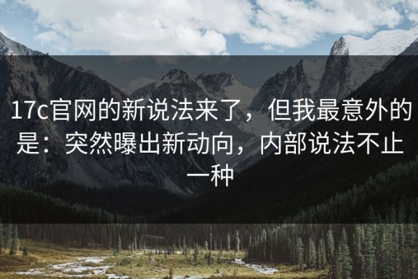 17c官网的新说法来了，但我最意外的是：突然曝出新动向，内部说法不止一种