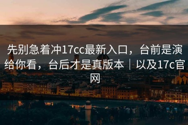 先别急着冲17cc最新入口，台前是演给你看，台后才是真版本｜以及17c官网