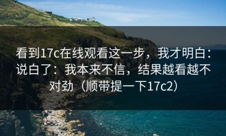 看到17c在线观看这一步，我才明白：说白了：我本来不信，结果越看越不对劲（顺带提一下17c2）