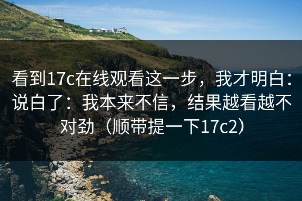 看到17c在线观看这一步，我才明白：说白了：我本来不信，结果越看越不对劲（顺带提一下17c2）