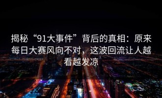 揭秘“91大事件”背后的真相：原来每日大赛风向不对，这波回流让人越看越发凉