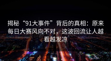 揭秘“91大事件”背后的真相：原来每日大赛风向不对，这波回流让人越看越发凉