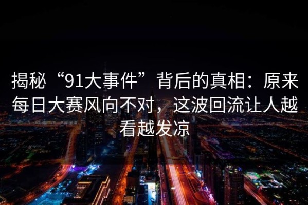 揭秘“91大事件”背后的真相：原来每日大赛风向不对，这波回流让人越看越发凉