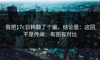我把17c日韩翻了个遍，结论是：这回不是传闻：有图有对比