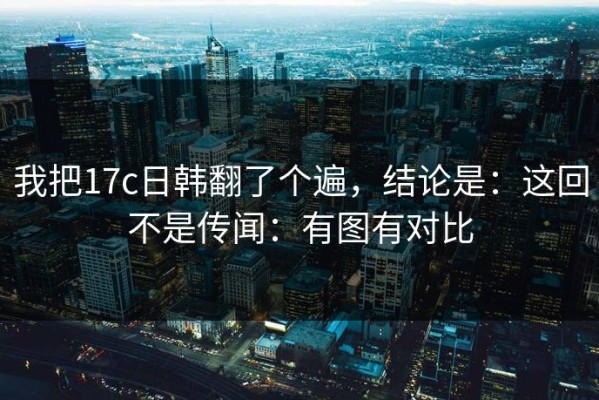 我把17c日韩翻了个遍，结论是：这回不是传闻：有图有对比