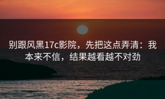别跟风黑17c影院，先把这点弄清：我本来不信，结果越看越不对劲
