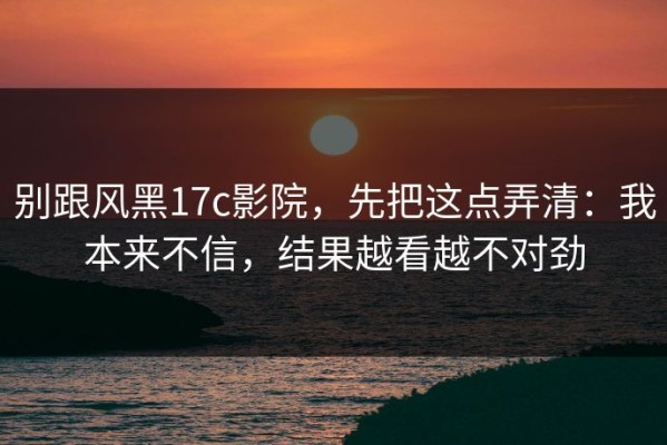 别跟风黑17c影院，先把这点弄清：我本来不信，结果越看越不对劲