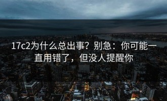 17c2为什么总出事？别急：你可能一直用错了，但没人提醒你