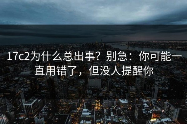 17c2为什么总出事？别急：你可能一直用错了，但没人提醒你