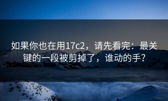 如果你也在用17c2，请先看完：最关键的一段被剪掉了，谁动的手？