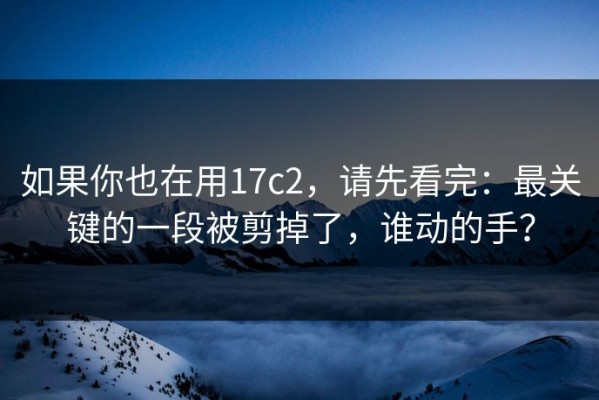 如果你也在用17c2，请先看完：最关键的一段被剪掉了，谁动的手？