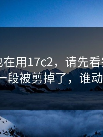 如果你也在用17c2，请先看完：最关键的一段被剪掉了，谁动的手？