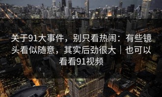 关于91大事件，别只看热闹：有些镜头看似随意，其实后劲很大｜也可以看看91视频