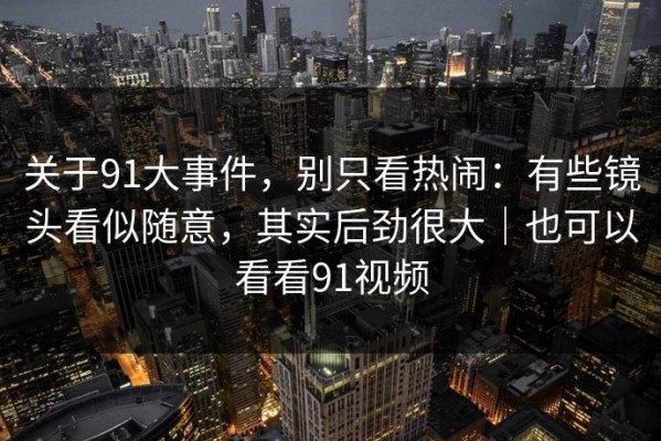 关于91大事件，别只看热闹：有些镜头看似随意，其实后劲很大｜也可以看看91视频