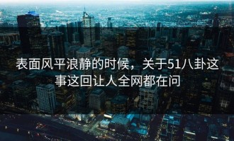 表面风平浪静的时候，关于51八卦这事这回让人全网都在问