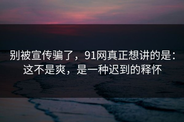 别被宣传骗了，91网真正想讲的是：这不是爽，是一种迟到的释怀