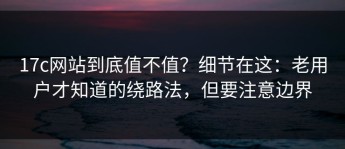 17c网站到底值不值？细节在这：老用户才知道的绕路法，但要注意边界