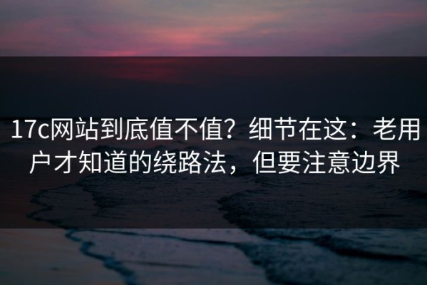 17c网站到底值不值？细节在这：老用户才知道的绕路法，但要注意边界