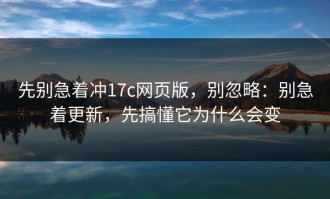 先别急着冲17c网页版，别忽略：别急着更新，先搞懂它为什么会变