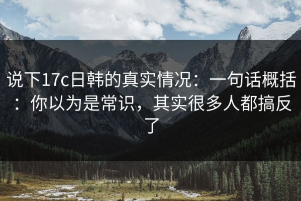 说下17c日韩的真实情况：一句话概括：你以为是常识，其实很多人都搞反了