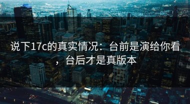 说下17c的真实情况：台前是演给你看，台后才是真版本
