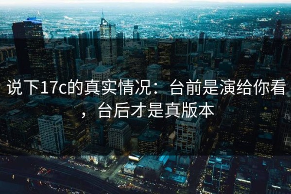 说下17c的真实情况：台前是演给你看，台后才是真版本