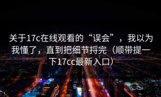关于17c在线观看的“误会”，我以为我懂了，直到把细节捋完（顺带提一下17cc最新入口）