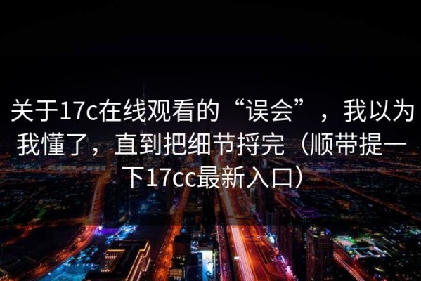 关于17c在线观看的“误会”，我以为我懂了，直到把细节捋完（顺带提一下17cc最新入口）