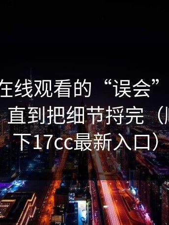 关于17c在线观看的“误会”，我以为我懂了，直到把细节捋完（顺带提一下17cc最新入口）