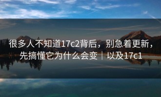 很多人不知道17c2背后，别急着更新，先搞懂它为什么会变｜以及17c1