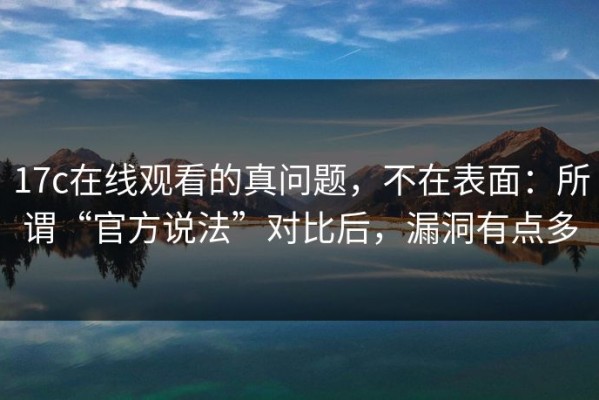 17c在线观看的真问题，不在表面：所谓“官方说法”对比后，漏洞有点多
