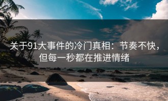 关于91大事件的冷门真相：节奏不快，但每一秒都在推进情绪