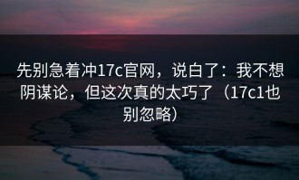 先别急着冲17c官网，说白了：我不想阴谋论，但这次真的太巧了（17c1也别忽略）