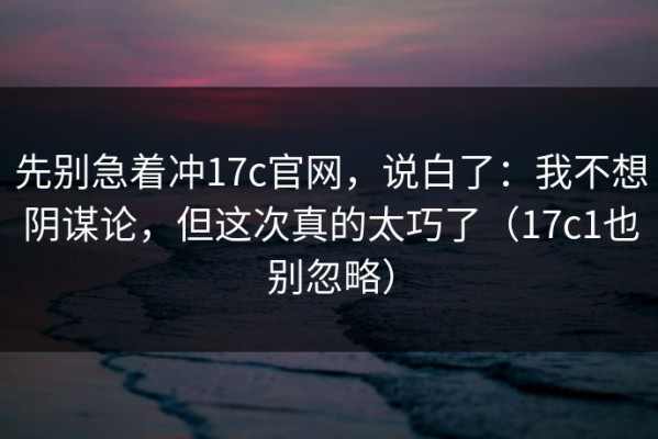 先别急着冲17c官网，说白了：我不想阴谋论，但这次真的太巧了（17c1也别忽略）