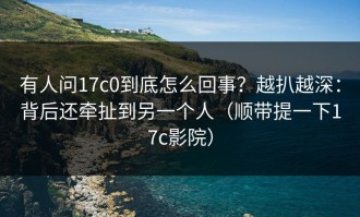 有人问17c0到底怎么回事？越扒越深：背后还牵扯到另一个人（顺带提一下17c影院）