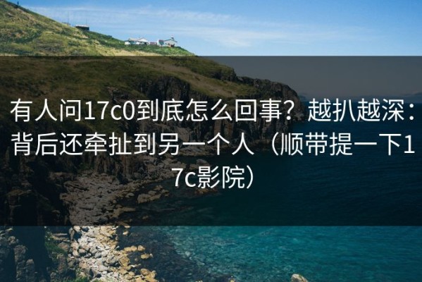 有人问17c0到底怎么回事？越扒越深：背后还牵扯到另一个人（顺带提一下17c影院）