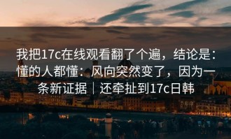 我把17c在线观看翻了个遍，结论是：懂的人都懂：风向突然变了，因为一条新证据｜还牵扯到17c日韩