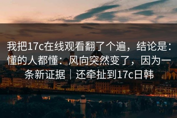 我把17c在线观看翻了个遍，结论是：懂的人都懂：风向突然变了，因为一条新证据｜还牵扯到17c日韩