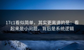 17c1看似简单，其实更离谱的是：看起来是小问题，背后是系统逻辑