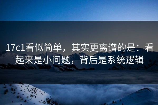 17c1看似简单，其实更离谱的是：看起来是小问题，背后是系统逻辑