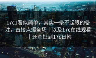 17c1看似简单，其实一条不起眼的备注，直接点爆全场｜以及17c在线观看｜还牵扯到17c日韩