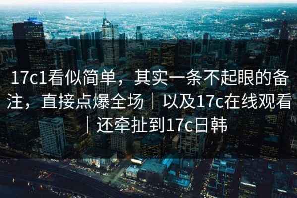 17c1看似简单，其实一条不起眼的备注，直接点爆全场｜以及17c在线观看｜还牵扯到17c日韩